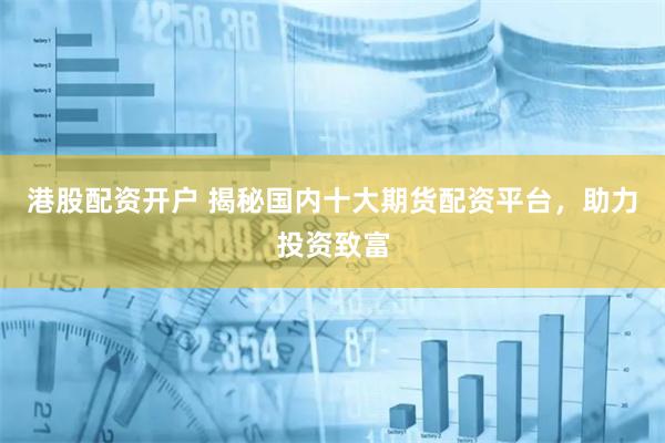 港股配资开户 揭秘国内十大期货配资平台，助力投资致富