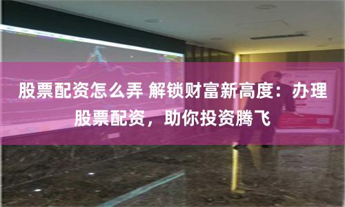 股票配资怎么弄 解锁财富新高度：办理股票配资，助你投资腾飞