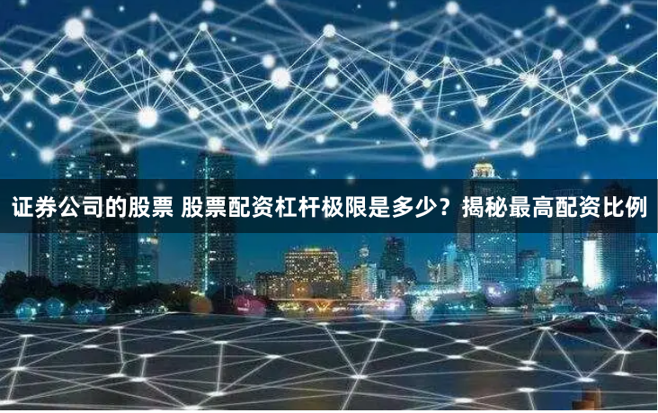 证券公司的股票 股票配资杠杆极限是多少？揭秘最高配资比例