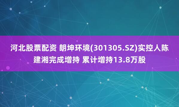 河北股票配资 朗坤环境(301305.SZ)实控人陈建湘完成增持 累计增持13.8万股