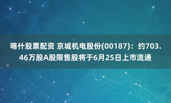 喀什股票配资 京城机电股份(00187)：约703.46万股A股限售股将于6月25日上市流通