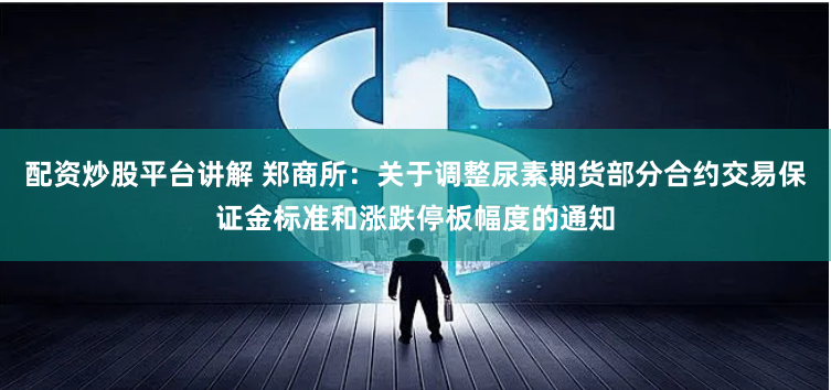 配资炒股平台讲解 郑商所：关于调整尿素期货部分合约交易保证金标准和涨跌停板幅度的通知