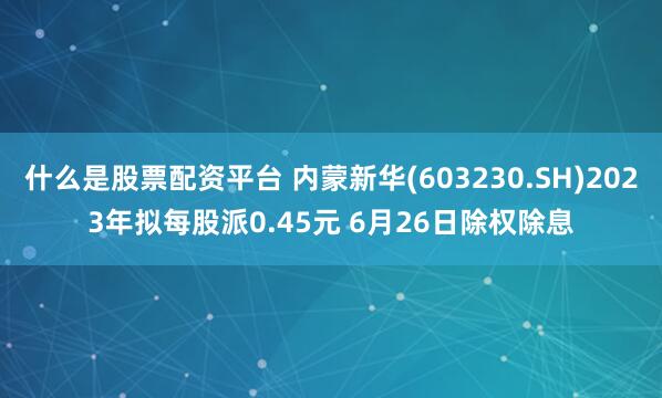 什么是股票配资平台 内蒙新华(603230.SH)2023年拟每股派0.45元 6月26日除权除息