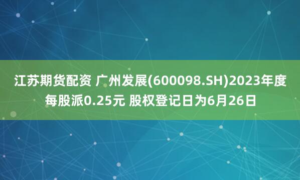 江苏期货配资 广州发展(600098.SH)2023年度每股派0.25元 股权登记日为6月26日