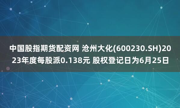 中国股指期货配资网 沧州大化(600230.SH)2023年度每股派0.138元 股权登记日为6月25日