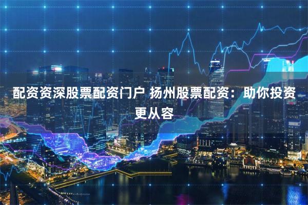配资资深股票配资门户 扬州股票配资：助你投资更从容