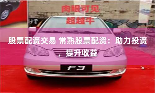 股票配资交易 常熟股票配资：助力投资，提升收益