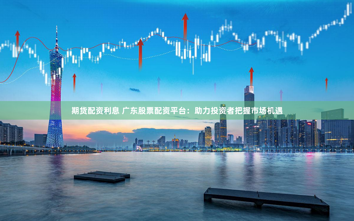 期货配资利息 广东股票配资平台：助力投资者把握市场机遇