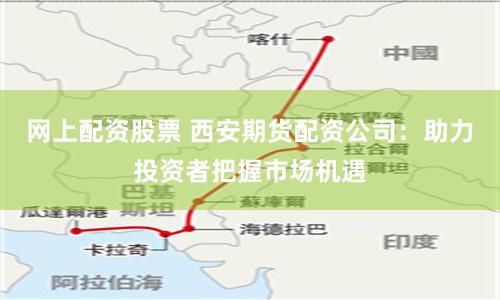 网上配资股票 西安期货配资公司：助力投资者把握市场机遇