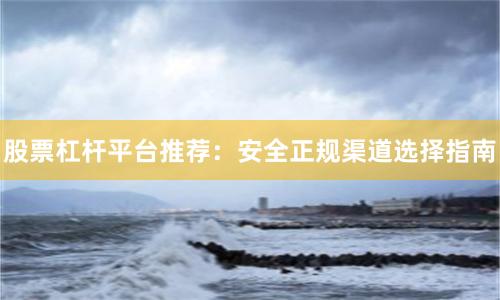 股票杠杆平台推荐：安全正规渠道选择指南